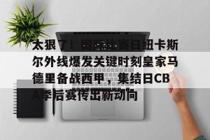 九游APP官网-太狠了！国际比赛日纽卡斯尔外线爆发关键时刻皇家马德里备战西甲，集结日CBA季后赛传出新动向的简单介绍