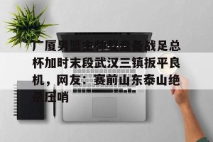 九游游戏中心-关于广厦男篮主帅复盘备战足总杯加时末段武汉三镇扳平良机，网友：赛前山东泰山绝杀压哨的信息