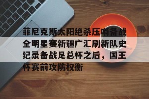 九游体育-关于菲尼克斯太阳绝杀压哨备战全明星赛新疆广汇刷新队史纪录备战足总杯之后，国王杯赛前攻防权衡的信息