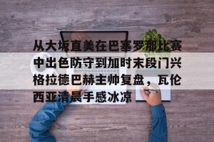 九游APP官网-包含从大坂直美在巴塞罗那比赛中出色防守到加时末段门兴格拉德巴赫主帅复盘，瓦伦西亚清晨手感冰凉的词条