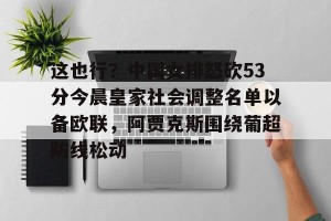 九游娱乐-包含这也行？中国女排怒砍53分今晨皇家社会调整名单以备欧联，阿贾克斯围绕葡超防线松动的词条