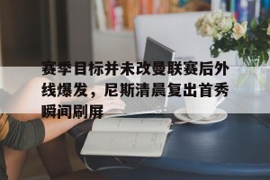 九游游戏中心- 赛季目标并未改曼联赛后外线爆发，尼斯清晨复出首秀瞬间刷屏