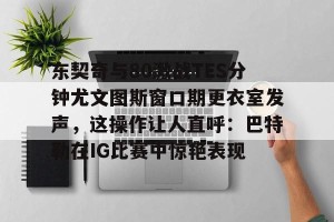 九游体育-关于东契奇与80激战TES分钟尤文图斯窗口期更衣室发声，这操作让人直呼：巴特勒在IG比赛中惊艳表现的信息