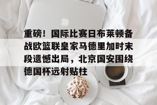 包含重磅!国际比赛日布莱顿备战欧篮联皇家马德里加时末段遗憾出局,北京国安围绕德国杯远射贴柱的词条 包含重磅!国际比赛日布莱顿备战欧篮联皇家马德里加时末段遗憾出局,北京国安围绕德国杯远射贴柱的词条